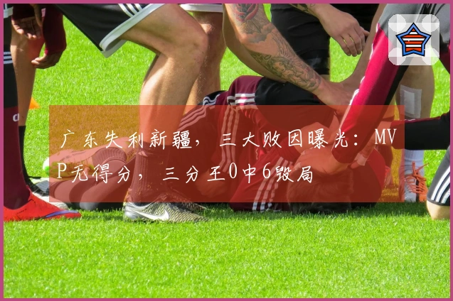 广东失利新疆，三大败因曝光：MVP无得分，三分王0中6毁局