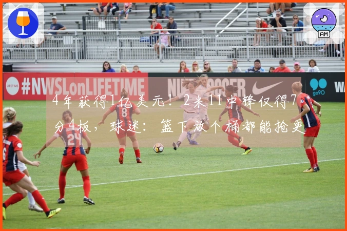 4年获得1亿美元！2米11中锋仅得7分4板，球迷：篮下放个桶都能抢更多篮板