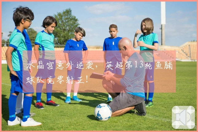 水晶宫意外逆袭，英超第13轮鱼腩球队竟零射正！