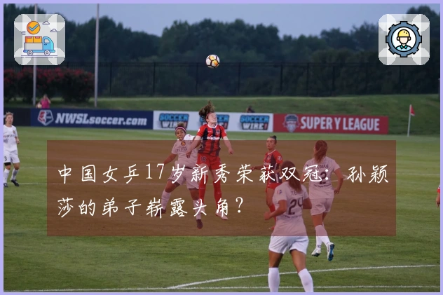 中国女乒17岁新秀荣获双冠：孙颖莎的弟子崭露头角？