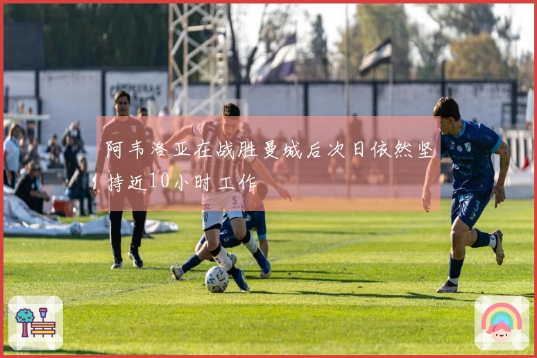 阿韦洛亚在战胜曼城后次日依然坚持近10小时工作