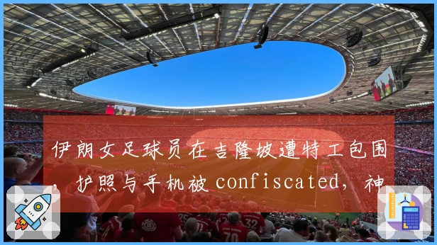 伊朗女足球员在吉隆坡遭特工包围，护照与手机被 confiscated，神情恐惧