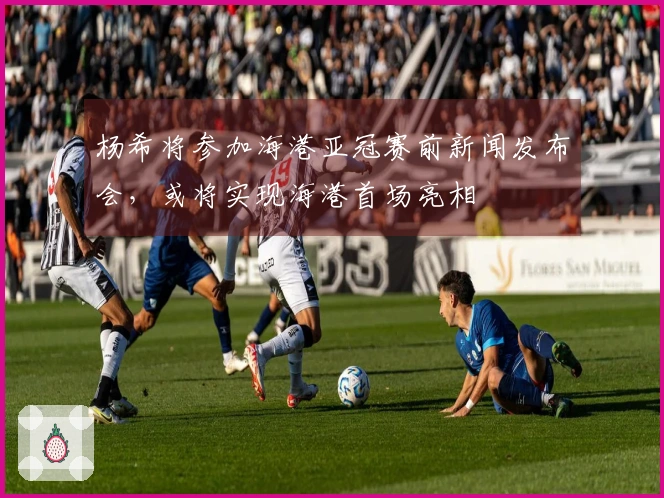 杨希将参加海港亚冠赛前新闻发布会，或将实现海港首场亮相