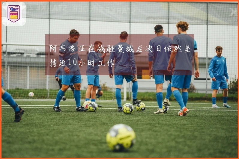 阿韦洛亚在战胜曼城后次日依然坚持近10小时工作