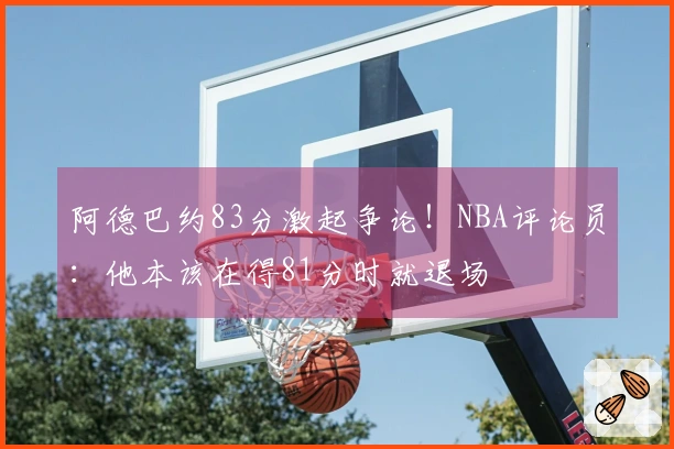 阿德巴约83分激起争论！NBA评论员：他本该在得81分时就退场