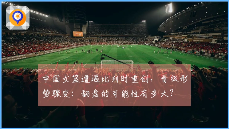 中国女篮遭遇比利时重创，晋级形势骤变：翻盘的可能性有多大？