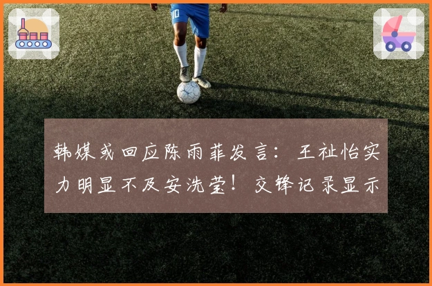 韩媒或回应陈雨菲发言：王祉怡实力明显不及安洗莹！交锋记录显示差距