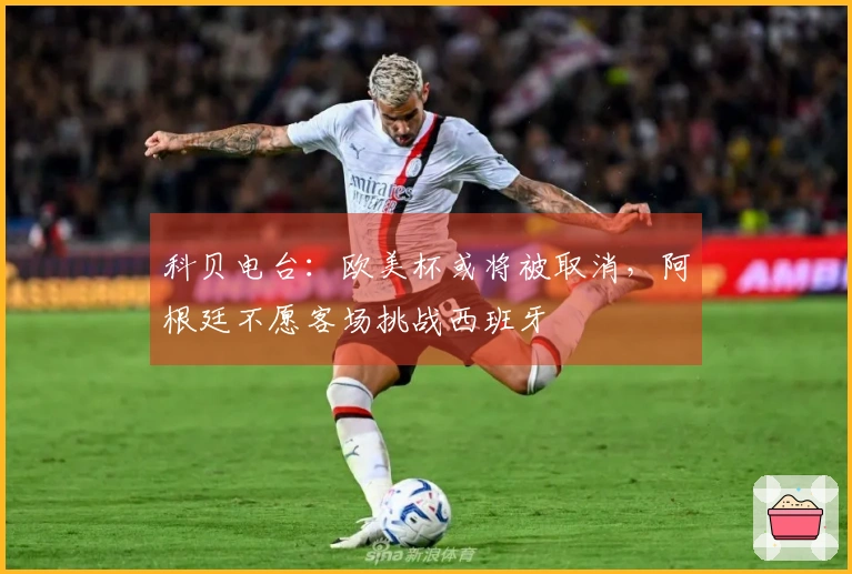 科贝电台：欧美杯或将被取消，阿根廷不愿客场挑战西班牙