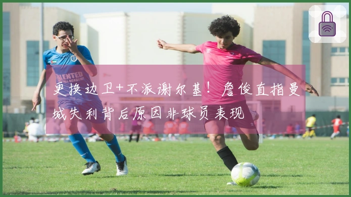 更换边卫+不派谢尔基！詹俊直指曼城失利背后原因非球员表现