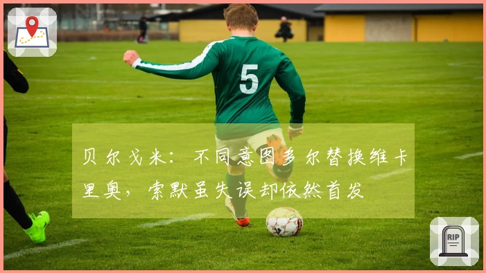 贝尔戈米：不同意图多尔替换维卡里奥，索默虽失误却依然首发