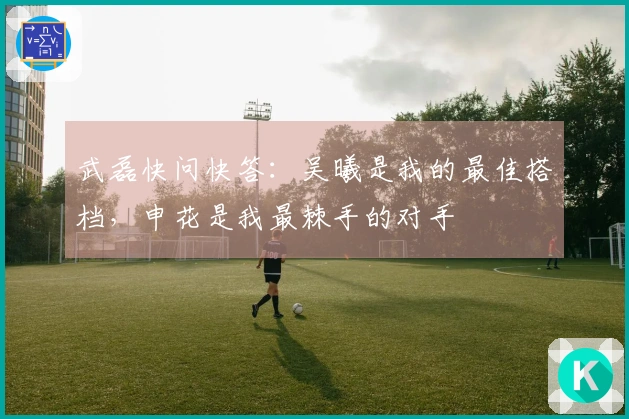 武磊快问快答：吴曦是我的最佳搭档，申花是我最棘手的对手