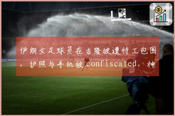 伊朗女足球员在吉隆坡遭特工包围，护照与手机被 confiscated，神情恐惧