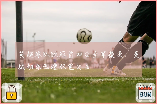 英超球队欧冠首回合全军覆没，曼城切尔西遭双重打击