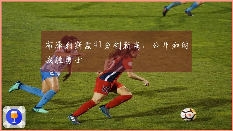 布泽利斯轰41分创新高，公牛加时战胜勇士
